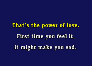 That's the power of love.

First time you feel it.

it might make you sad.