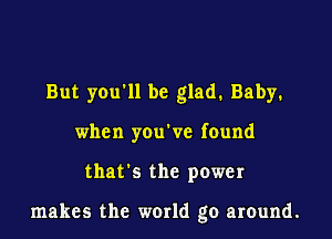 But you ll be glad. Baby.
when you've found

that's the power

makes the world go around.