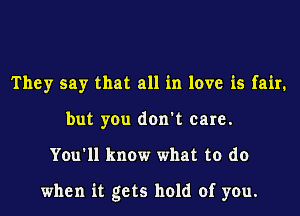 They say that all in love is fair.
but you don't care.
You'll know what to do

when it gets hold of you.