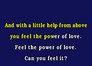 And with a little help from above
you feel the power of love.
Feel the power of love.

Can you feel it?