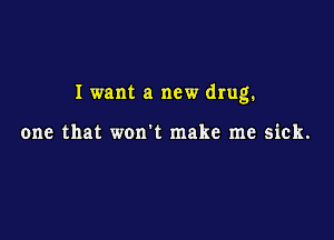 I want a new drug.

one that won't make me sick.