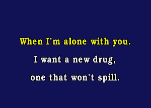 When I'm alone with you.

I want a new drug.

one that won't spill.