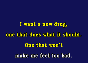I want a new drug.

one that does what it should.
One that won't

make me feel too bad.