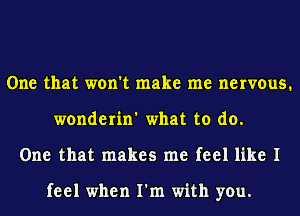 One that won't make me nervous.
wonderin' what to do.
One that makes me feel like I

feel when I'm with you.