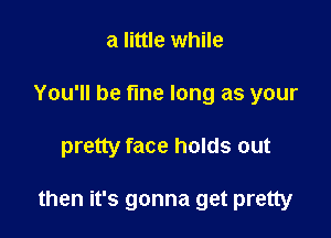 a little while
You'll be fine long as your

pretty face holds out

then it's gonna get pretty