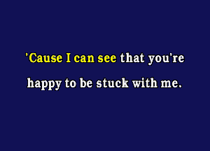 'Cause I can see that you're

happy to be stuck with me.