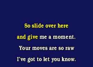 So slide over here

and give me a moment.

Your moves are so raw

I've got to let you know.