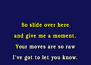 So slide over here

and give me a moment.

Your moves are so raw

I've got to let you know.