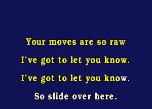 Your moves are so raw

I've got to let you know.

I've got to let you know.

So slide over here.