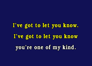 I've got to let you know.

I've got to let you know

you're one of my kind.