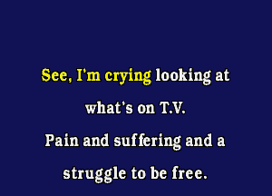 See. I'm crying looking at

what's on RV.

Pain and suffering and a

struggle to be free.