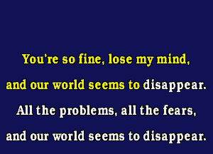 You're so fine. lose my mind.
and our world seems to disappear.
All the problems. all the fears.

and our world seems to disappear.