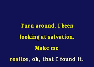 Turn around. Ibeen

looking at salvation.

Make me

realize. oh. that I feund it.