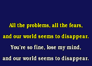 All the problems. all the fears.
and our world seems to disappear.
You're so fine. lose my mind.

and our world seems to disappear.