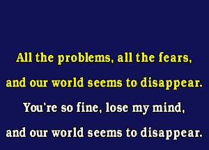 All the problems. all the fears.
and our world seems to disappear.
You're so fine. lose my mind.

and our world seems to disappear.