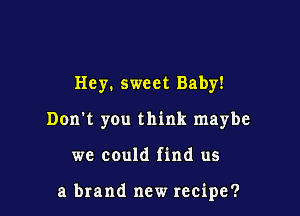 Hey. sweet Baby!
Don't you think maybe

we could find us

a brand new recipe?
