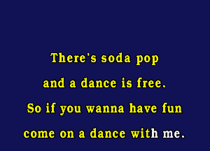 There's soda pop
and a dance is free.
So if you wanna have fun

come on a dance with me.