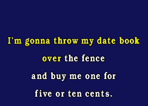 I'm gonna throw my date book

over the fence

and buy me one for

five or ten cents.