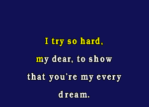 I try so hard.

my dear. to show

that you're my every

dream.