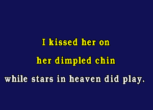I kissed her on

her dimpled chin

while stars in heaven did play.