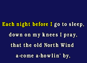 Each night before I go to sleep.

down on my knees I pray.
that the old North Wind

a-come a-howlin' by.
