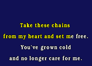 Take these chains
from my heart and set me free.
You've grown cold

and no longer care for me.