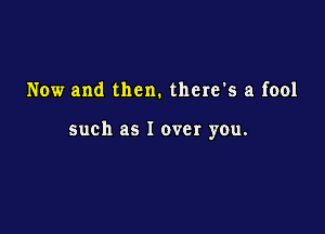 Now and then. there's a fool

such as I over you.