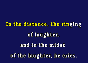 In the distance. the ringing
of laughter.

and in the midst

of the laughter. he cries.
