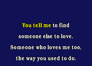 You tell me to find
someone else to love.

Someone who loves me too.

the way you used to do.