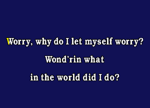 Worry. why do I let myself worry?

Wond'rin what

in the world did I do?