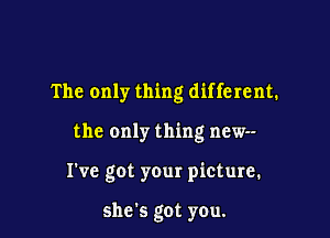 The only thing different.

the only thing new--

Tve got your picture.

she's got you.