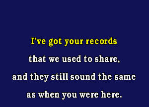 I've got your records
that we used to share.
and they still sound the same

as when you were here.