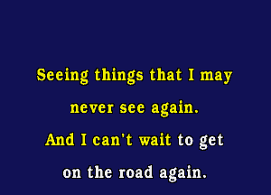 Seeing things that I may

ne ver see again.

And I can't wait to get

on the road again.