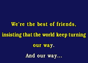 We're the best of friends.
insisting that the world keep turning
our way.

And our way...