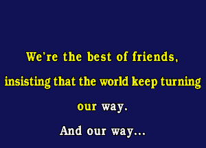 We're the best of friends.
insisting that the world keep turning
our way.

And our way...