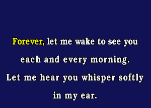 Forever. let me wake to see you
each and every morning.
Let me hear you whisper softly

in my ear.