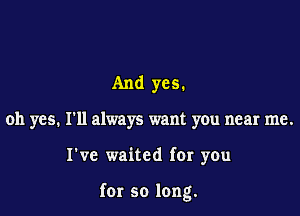 And yes.
oh yes. I'll always want you near me.

I've waited for you

for so long.
