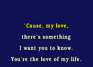 'Causc. my love.

there's something

I want you to know.

You're the love of my life.