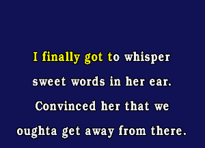 I finally got to whisper
sweet words in her ear.
Convinced her that we

oughta get away from there.