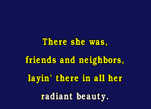 There she was.

friends and neighbors.

layin' there in all her

radiant beauty.