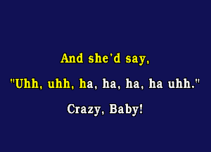 And shed say.

Uhh. uhh. ha. ha. ha. ha uhh.
Crazy. Baby!