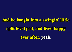 And he bought him a swingin' little
split level pad. and lived happy

ever after. yeah.