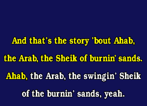 And that's the story 'bout Ahab.
the Arabh the Sheik of burnin' sands.
Ahab. the Arab. the swingin' Sheik

of the burnin' sands. yeah.