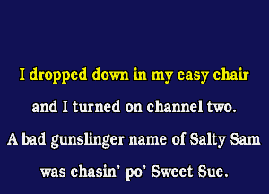 I dropped down in my easy chair
and I turned on channel two.
A bad gunslinger name of Salty Sam

was chasin' po' Sweet Sue.