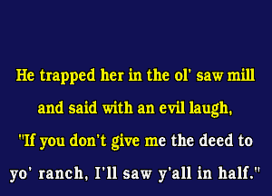 He trapped her in the ol' saw mill
and said with an evil laugh.
If you don't give me the deed to

yo' ranch. I'll saw y'all in half.