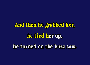 And then he grabbed her.

he tied her up.

he turned on the buzz saw.