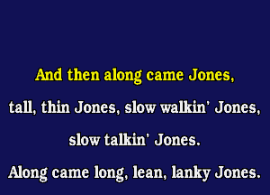 And then along came Jones.
tall. thin Jones. slow walkin' Jones.
slow talkin' Jones.

Along came long. lean. lanky Jones.