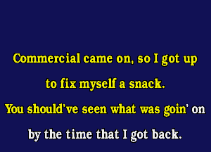 Commercial came on. so I got up
to fix myself a snack.
You should've seen what was goin' on

by the time that I got back.