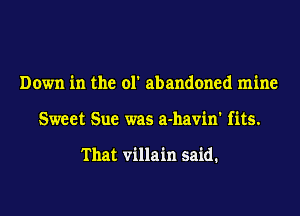 Down in the ol' abandoned mine
Sweet Sue was a-havin' fits.

That villain said.