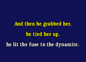 And then he grabbed her.

he tied her up.

he lit the fuse to the dynamite.